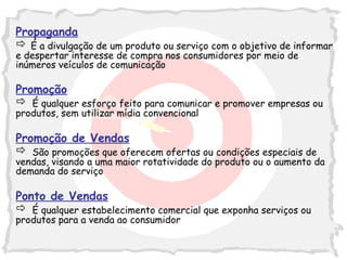 Propaganda
 É a divulgação de um produto ou serviço com o objetivo de informar
e despertar interesse de compra nos consumidores por meio de
inúmeros veículos de comunicação

Promoção
 É qualquer esforço feito para comunicar e promover empresas ou
produtos, sem utilizar mídia convencional

Promoção de Vendas
 São promoções que oferecem ofertas ou condições especiais de
vendas, visando a uma maior rotatividade do produto ou o aumento da
demanda do serviço

Ponto de Vendas
 É qualquer estabelecimento comercial que exponha serviços ou
produtos para a venda ao consumidor

                                                                  5
 