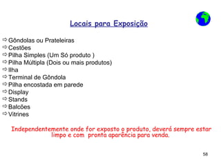 Locais para Exposição

Gôndolas ou Prateleiras
Cestões
Pilha Simples (Um Só produto )
Pilha Múltipla (Dois ou mais produtos)
Ilha
Terminal de Gôndola
Pilha encostada em parede
Display
Stands
Balcões
Vitrines

   Independentemente onde for exposto o produto, deverá sempre estar
               limpo e com pronta aparência para venda.


                                                                 58
 