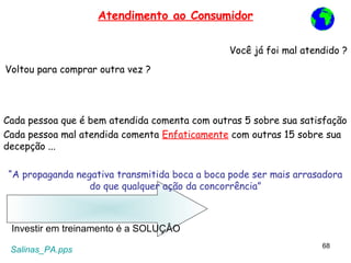 Atendimento ao Consumidor

                                                Você já foi mal atendido ?
Voltou para comprar outra vez ?




Cada pessoa que é bem atendida comenta com outras 5 sobre sua satisfação
Cada pessoa mal atendida comenta Enfaticamente com outras 15 sobre sua
decepção ...

 “A propaganda negativa transmitida boca a boca pode ser mais arrasadora
                  do que qualquer ação da concorrência”



 Investir em treinamento é a SOLUÇÂO
                                                                    68
 Salinas_PA.pps
 