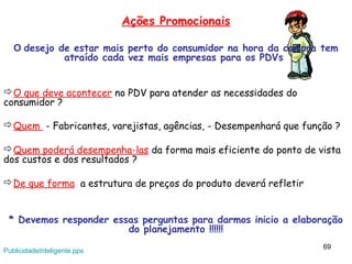 Ações Promocionais

   O desejo de estar mais perto do consumidor na hora da compra tem
             atraído cada vez mais empresas para os PDVs


O que deve acontecer no PDV para atender as necessidades do
consumidor ?

Quem - Fabricantes, varejistas, agências, - Desempenhará que função ?

Quem poderá desempenha-las da forma mais eficiente do ponto de vista
dos custos e dos resultados ?

De que forma a estrutura de preços do produto deverá refletir


 * Devemos responder essas perguntas para darmos inicio a elaboração
                        do planejamento !!!!!!
                                                                  69
PublicidadeInteligente.pps
 