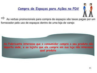 Compra de Espaços para Ações no PDV


 As verbas promocionais para compra de espaços são taxas pagas por um
fornecedor pelo uso de espaços dentro de uma loja de varejo




  Ao Fabricante interessa que o consumidor compre o seu produto não
  importa onde, e ao lojista que ele compre em sua loja não interessa
                              qual produto




                                                                 71
 