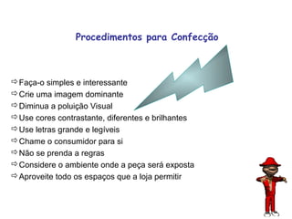 Procedimentos para Confecção



Faça-o simples e interessante
Crie uma imagem dominante
Diminua a poluição Visual
Use cores contrastante, diferentes e brilhantes
Use letras grande e legíveis
Chame o consumidor para si
Não se prenda a regras
Considere o ambiente onde a peça será exposta
Aproveite todo os espaços que a loja permitir


                                                   73
 