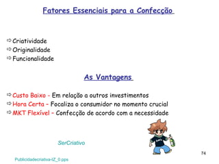 Fatores Essenciais para a Confecção



Criatividade
Originalidade
Funcionalidade


                                  As Vantagens

Custo Baixo - Em relação a outros investimentos
Hora Certa – Focaliza o consumidor no momento crucial
MKT Flexível – Confecção de acordo com a necessidade




                        SerCriativo
                                                         74
  Publicidadecriativa-IZ_0.pps
 