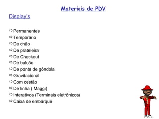 Materiais de PDV
Display’s

Permanentes
Temporário
De chão
De prateleira
De Checkout
De balcão
De ponta de gôndola
Gravitacional
Com cestão
De linha ( Maggi)
Interativos (Terminais eletrônicos)
Caixa de embarque

                                             75
 
