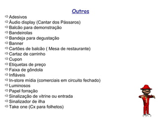 Outros
Adesivos
Áudio display (Cantar dos Pássaros)
Balcão para demonstração
Bandeirolas
Bandeja para degustação
Banner
Cartões de balcão ( Mesa de restaurante)
Cartaz de carrinho
Cupon
Etiquetas de preço
Faixa de gôndola
Infláveis
In-store mídia (comerciais em circuito fechado)
Luminosos
Papel forração
Sinalização de vitrine ou entrada
Sinalizador de ilha
Take one (Cx para folhetos)
                                                   76
 