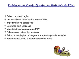 Problemas no Varejo Quanto aos Materiais do PDV:



Baixa conscientização
Desrespeito ao material dos fornecedores
Impedimento na colocação
Cobrança para utilização
Materiais inadequada para o PDV
Falta de conhecimentos técnicos
Falha na instalação, montagem e armazenagem de materiais
Falta de adequação e padronização nos PDVs




                                                            77
 