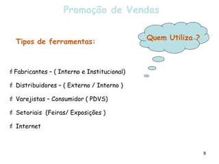 Promoção de Vendas

                                            Quem Utiliza ?
  Tipos de ferramentas:



Fabricantes – ( Interno e Institucional)

 Distribuidores – ( Externo / Interno )

 Varejistas – Consumidor ( PDVS)

 Setoriais (Feiras/ Exposições )

 Internet



                                                             8
 