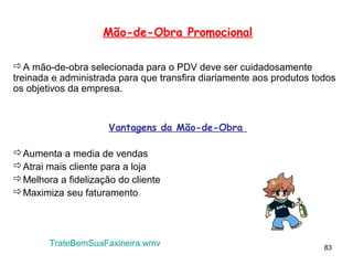 Mão-de-Obra Promocional

A mão-de-obra selecionada para o PDV deve ser cuidadosamente
treinada e administrada para que transfira diariamente aos produtos todos
os objetivos da empresa.


                     Vantagens da Mão-de-Obra

Aumenta a media de vendas
Atrai mais cliente para a loja
Melhora a fidelização do cliente
Maximiza seu faturamento




        TrateBemSuaFaxineira.wmv                                      83
 