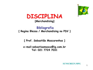 DISCIPLINA
            [Merchandising]

             Bibliografia
[ Regina Blessa / Merchandising no PDV ]


    [ Prof. Sebastião Mascarenhas ]

   e-mail:sebastiaomasca@ig.com.br
         Tel: 021 7724 7031




                                  SUNSCREEN.MPG
                                                  1
 
