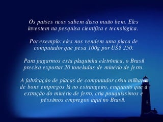 Os países ricos sabem disso muito bem. Eles investem na pesquisa científica e tecnológica.  Por exemplo: eles nos vendem uma placa de computador que pesa 100g por US$ 250. Para pagarmos esta plaquinha eletrônica, o Brasil precisa exportar 20 toneladas de minério de ferro. A fabricação de placas de computador criou milhares de bons empregos lá no estrangeiro, enquanto que a extração do minério de ferro, cria pouquíssimos e péssimos empregos aqui no Brasil.  