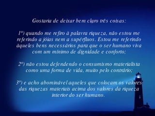 Gostaria de deixar bem claro três coisas: 1º) quando me refiro à palavra riqueza, não estou me referindo a jóias nem a supérfluos. Estou me referindo àqueles bens necessários para que o ser humano viva com um mínimo de dignidade e conforto; 2º) não estou defendendo o consumismo materialista como uma forma de vida, muito pelo contrário; 3º) e acho abominável aqueles que colocam os valores das riquezas materiais acima dos valores da riqueza interior do ser humano.  