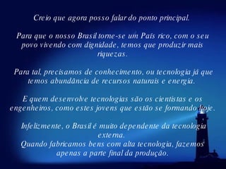 Creio que agora posso falar do ponto principal.  Para que o nosso Brasil torne-se um País rico, com o seu povo vivendo com dignidade, temos que produzir mais riquezas. Para tal, precisamos de conhecimento, ou tecnologia já que temos abundância de recursos naturais e energia.  E quem desenvolve tecnologias são os cientistas e os engenheiros, como estes jovens que estão se formando hoje. Infelizmente, o Brasil é muito dependente da tecnologia externa.  Quando fabricamos bens com alta tecnologia, fazemos apenas a parte final da produção. 