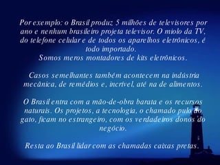 Por exemplo: o Brasil produz 5 milhões de televisores por ano e nenhum brasileiro projeta televisor. O miolo da TV, do telefone celular e de todos os aparelhos eletrônicos, é todo importado.   Somos meros montadores de kits eletrônicos. Casos semelhantes também acontecem na indústria mecânica, de remédios e, incrível, até na de alimentos. O Brasil entra com a mão-de-obra barata e os recursos naturais. Os projetos, a tecnologia, o chamado pulo do gato, ficam no estrangeiro, com os verdadeiros donos do negócio. Resta ao Brasil lidar com as chamadas caixas pretas.  