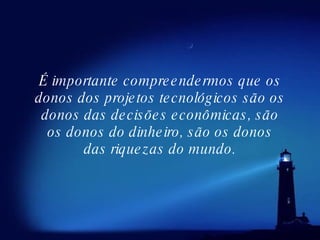 É importante compreendermos que os donos dos projetos tecnológicos são os donos das decisões econômicas, são os donos do dinheiro, são os donos das riquezas do mundo. 