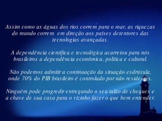 Assim como as águas dos rios correm para o mar, as riquezas do mundo correm  em direção aos países detentores das tecnologias avançadas. A dependência científica e tecnológica acarretou para nós brasileiros a dependência econômica, política e cultural. Não podemos admitir a continuação da situação esdrúxula, onde 70% do PIB brasileiro é controlado por não residentes. Ninguém pode progredir entregando o seu talão de cheques e a chave de sua casa para o vizinho fazer o que bem entender. 