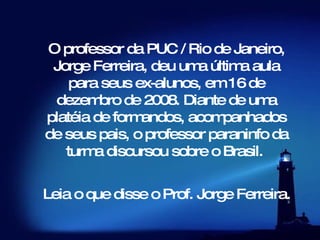 O professor da PUC / Rio de Janeiro, Jorge Ferreira, deu uma última aula para seus ex-alunos, em 16 de dezembro de 2008. Diante de uma platéia de formandos, acompanhados de seus pais, o professor paraninfo da turma discursou sobre o Brasil.     Leia o que disse o Prof. Jorge Ferreira.   