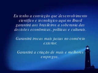Eu tenho a convicção que desenvolvimento científico e tecnológico aqui no Brasil garantirá aos brasileiros a soberania das decisões econômicas, políticas e culturais. Garantirá trocas mais justas no comércio exterior. Garantirá a criação de mais e melhores empregos.  