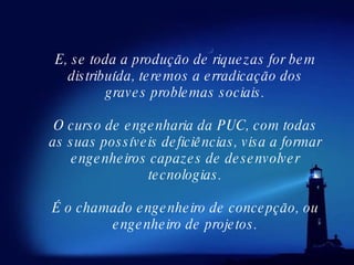E, se toda a produção de riquezas for bem distribuída, teremos a erradicação dos graves problemas sociais. O curso de engenharia da PUC, com todas as suas possíveis deficiências, visa a formar engenheiros capazes de desenvolver tecnologias. É o chamado engenheiro de concepção, ou engenheiro de projetos. 