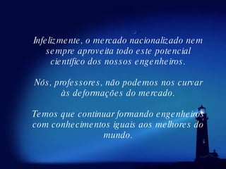 Infelizmente, o mercado nacionalizado nem sempre aproveita todo este potencial científico dos nossos engenheiros. Nós, professores, não podemos nos curvar às deformações do mercado. Temos que continuar formando engenheiros com conhecimentos iguais aos melhores do mundo. 