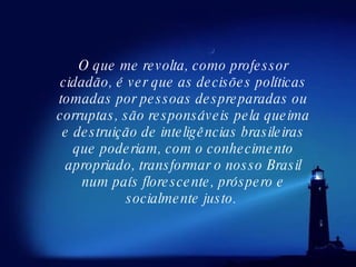 O que me revolta, como professor cidadão, é ver que as decisões políticas tomadas por pessoas despreparadas ou corruptas, são responsáveis pela queima e destruição de inteligências brasileiras que poderiam, com o conhecimento apropriado, transformar o nosso Brasil num país florescente, próspero e socialmente justo.  