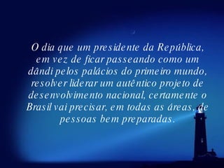 O dia que um presidente da República, em vez de ficar passeando como um dândi pelos palácios do primeiro mundo, resolver liderar um autêntico projeto de desenvolvimento nacional, certamente o Brasil vai precisar, em todas as áreas, de pessoas bem preparadas. 