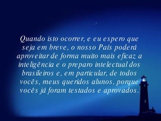 Quando isto ocorrer, e eu espero que seja em breve, o nosso País poderá aproveitar de forma muito mais eficaz a inteligência e o preparo intelectual dos brasileiros e, em particular, de todos vocês, meus queridos alunos, porque vocês já foram testados e aprovados. 