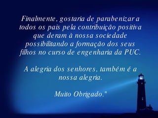 Finalmente, gostaria de parabenizar a todos os pais pela contribuição positiva que deram à nossa sociedade possibilitando a formação dos seus filhos no curso de engenharia da PUC. A alegria dos senhores, também é a nossa alegria. Muito Obrigado." 