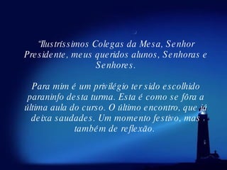“ Ilustríssimos Colegas da Mesa, Senhor Presidente, meus queridos alunos, Senhoras e Senhores. Para mim é um privilégio ter sido escolhido paraninfo desta turma. Esta é como se fôra a última aula do curso. O último encontro, que já deixa saudades. Um momento festivo, mas também de reflexão.  