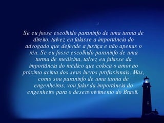 Se eu fosse escolhido paraninfo de uma turma de direito, talvez eu falasse a importância do advogado que defende a justiça e não apenas o réu. Se eu fosse escolhido paraninfo de uma turma de medicina, talvez eu falasse da importância do médico que coloca o amor ao próximo acima dos seus lucros profissionais. Mas, como sou paraninfo de uma turma de engenheiros, vou falar da importância do engenheiro para o desenvolvimento do Brasil.  