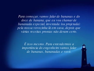 Para começar, vamos falar de bananas e do doce de banana, que eu vou chamar de bananada especial, inventada (ou projetada) pela nossa vovozinha lá em casa, depois que várias receitas prontas não deram certo. É isso mesmo. Para entendermos a importância do engenheiro vamos falar de bananas, bananadas e vovó. 