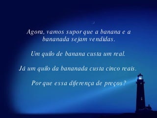 Agora, vamos supor que a banana e a bananada sejam vendidas.    Um quilo de banana custa um real.     Já um quilo da bananada custa cinco reais.  Por que essa diferença de preços? 