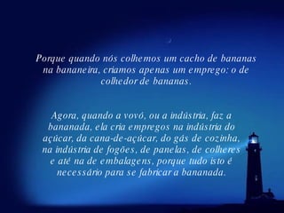 Agora, quando a vovó, ou a indústria, faz a bananada, ela cria empregos na indústria do açúcar, da cana-de-açúcar, do gás de cozinha, na indústria de fogões, de panelas, de colheres e até na de embalagens, porque tudo isto é necessário para se fabricar a bananada. Porque quando nós colhemos um cacho de bananas na bananeira, criamos apenas um emprego: o de colhedor de bananas. 