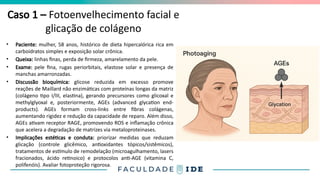 Caso 1 – Fotoenvelhecimento facial e
glicação de colágeno
• Paciente: mulher, 58 anos, histórico de dieta hipercalórica rica em
carboidratos simples e exposição solar crônica.
• Queixa: linhas finas, perda de firmeza, amarelamento da pele.
• Exame: pele fina, rugas periorbitais, elastose solar e presença de
manchas amarronzadas.
• Discussão bioquímica: glicose reduzida em excesso promove
reações de Maillard não enzimáticas com proteínas longas da matriz
(colágeno tipo I/III, elastina), gerando precursores como glicoxal e
methylglyoxal e, posteriormente, AGEs (advanced glycation end-
products). AGEs formam cross-links entre fibras colágenas,
aumentando rigidez e redução da capacidade de reparo. Além disso,
AGEs ativam receptor RAGE, promovendo ROS e inflamação crônica
que acelera a degradação de matrizes via metaloproteinases.
• Implicações estéticas e conduta: priorizar medidas que reduzam
glicação (controle glicêmico, antioxidantes tópicos/sistêmicos),
tratamentos de estímulo de remodelação (microagulhamento, lasers
fracionados, ácido retinoico) e protocolos anti-AGE (vitamina C,
polifenóis). Avaliar fotoproteção rigorosa.
 