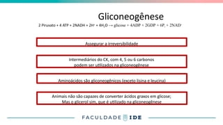 Gliconeogênese
2 Piruvato + 4 ATP + 2NADH + 2H+ + 4H2O → glicose + 4ADP + 2GDP + 6Pi + 2NAD+
Assegurar a irreversibilidade
Intermediários do CK, com 4, 5 ou 6 carbonos
podem ser utilizados na gliconeogênese
Aminoácidos são gliconeogênicos (exceto lisina e leucina)
Animais não são capazes de converter ácidos graxos em glicose;
Mas o glicerol sim, que é utilizado na gliconeogênese
 