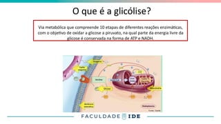 O que é a glicólise?
Via metabólica que compreende 10 etapas de diferentes reações enzimáticas,
com o objetivo de oxidar a glicose a piruvato, na qual parte da energia livre da
glicose é conservada na forma de ATP e NADH.
 