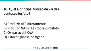 10. Qual a principal função da via das
pentoses-fosfato?
A) Produzir ATP diretamente
B) Produzir NADPH e ribose-5-fosfato
C) Oxidar acetil-CoA
D) Estocar glicose no fígado
 
