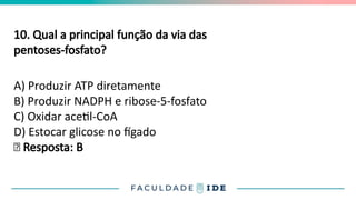 10. Qual a principal função da via das
pentoses-fosfato?
A) Produzir ATP diretamente
B) Produzir NADPH e ribose-5-fosfato
C) Oxidar acetil-CoA
D) Estocar glicose no fígado
✅ Resposta: B
 