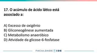17. O acúmulo de ácido lático está
associado a:
A) Excesso de oxigênio
B) Gliconeogênese aumentada
C) Metabolismo anaeróbico
D) Atividade da glicose-6-fosfatase
 