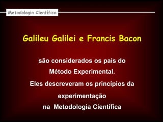 Galileu Galilei e Francis Bacon
Metodologia Científica
são considerados os pais do
Método Experimental.
Eles descreveram os princípios da
experimentação
na Metodologia Científica
 