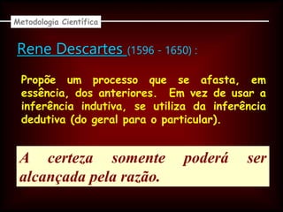 Rene Descartes (1596 - 1650) :
Propõe um processo que se afasta, em
essência, dos anteriores. Em vez de usar a
inferência indutiva, se utiliza da inferência
dedutiva (do geral para o particular).
A certeza somente poderá ser
alcançada pela razão.
Metodologia Científica
 