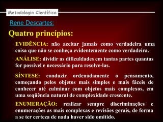Rene Descartes:
Quatro princípios:
EVIDÊNCIA: não aceitar jamais como verdadeira uma
coisa que não se conheça evidentemente como verdadeira.
ANÁLISE: dividir as dificuldades em tantas partes quantas
for possível e necessário para resolve-las.
SÍNTESE: conduzir ordenadamente o pensamento,
começando pelos objetos mais simples e mais fáceis de
conhecer até culminar com objetos mais complexos, em
uma seqüência natural de complexidade crescente.
ENUMERAÇÃO: realizar sempre discriminações e
enumerações as mais complexas e revisões gerais, de forma
a se ter certeza de nada haver sido omitido.
Metodologia Científica
 