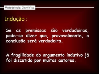 Indução :
Se as premissas são verdadeiras,
pode-se dizer que, provavelmente, a
conclusão será verdadeira.
Metodologia Científica
A fragilidade do argumento indutivo já
foi discutido por muitos autores.
 