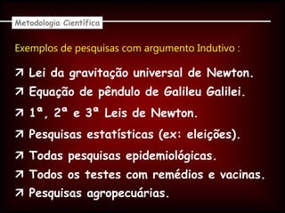 Exemplos de pesquisas com argumento Indutivo :
Metodologia Científica
 Lei da gravitação universal de Newton.
 Equação de pêndulo de Galileu Galilei.
 1ª, 2ª e 3ª Leis de Newton.
 Pesquisas estatísticas (ex: eleições).
 Todas pesquisas epidemiológicas.
 Todos os testes com remédios e vacinas.
 Pesquisas agropecuárias.
 