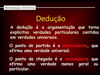Dedução
Metodologia Científica
A dedução é a argumentação que torna
explicitas verdades particulares contidas
em verdades universais.
O ponto de partida é o antecedente, que
afirma uma verdade universal.
O ponto de chegada é o conseqüente que
afirma uma verdade menos geral ou
particular.
 