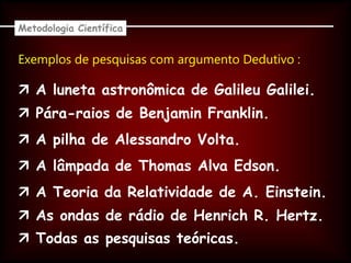 Exemplos de pesquisas com argumento Dedutivo :
Metodologia Científica
 A luneta astronômica de Galileu Galilei.
 Pára-raios de Benjamin Franklin.
 A pilha de Alessandro Volta.
 A lâmpada de Thomas Alva Edson.
 A Teoria da Relatividade de A. Einstein.
 As ondas de rádio de Henrich R. Hertz.
 Todas as pesquisas teóricas.
 