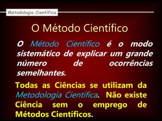 O Método Científico
Todas as Ciências se utilizam da
Metodologia Científica. Não existe
Ciência sem o emprego de
Métodos Científicos.
O Método Científico é o modo
sistemático de explicar um grande
número de ocorrências
semelhantes.
Metodologia Científica
 