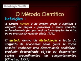 O Método Científico
A palavra Método é de origem grega e significa o
conjunto de etapas e processos a serem vencidos
ordenadamente (um por vez) na investigação dos fatos
ou na procura da verdade (Ruiz, 1979).
Metodologia Científica
Definições :
O método deriva da Metodologia e trata do
conjunto de processos pelos quais se torna
possível conhecer uma determinada realidade,
produzir determinado objeto ou desenvolver
certos procedimentos ou comportamentos
(Oliveira, 1997).
 