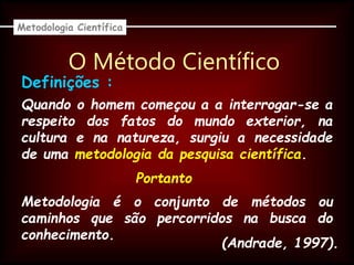 O Método Científico
Quando o homem começou a a interrogar-se a
respeito dos fatos do mundo exterior, na
cultura e na natureza, surgiu a necessidade
de uma metodologia da pesquisa científica.
Metodologia Científica
Definições :
Metodologia é o conjunto de métodos ou
caminhos que são percorridos na busca do
conhecimento.
Portanto
(Andrade, 1997).
 
