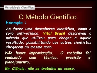 O Método Científico
Ao fazer uma descoberta científica, como o
soro anti-ofídico, Vital Brasil descreveu o
método que utilizou para chegar a aquele
resultado, possibilitando aos outros cientistas
chegarem ao mesmo soro.
Metodologia Científica
Exemplo :
Não houve improvisação. O trabalho foi
realizado com técnica, precisão e
planejamento.
Em Ciência, não se trabalha ao acaso.
 