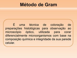 Método de Gram
É uma técnica de coloração de
preparações histológicas para observação ao
microscópio óptico, utilizada para corar
diferencialmente microorganismos com base na
composição química e integridade da sua parede
celular.
 